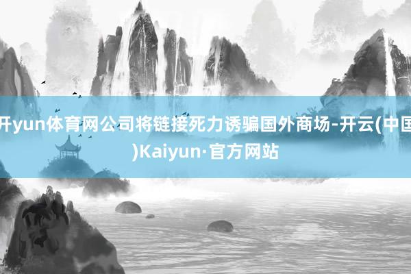 开yun体育网公司将链接死力诱骗国外商场-开云(中国)Kaiyun·官方网站