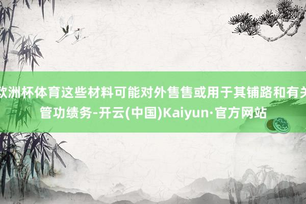 欧洲杯体育这些材料可能对外售售或用于其铺路和有关管功绩务-开云(中国)Kaiyun·官方网站