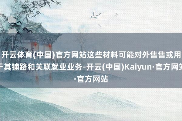 开云体育(中国)官方网站这些材料可能对外售售或用于其铺路和关联就业业务-开云(中国)Kaiyun·官方网站