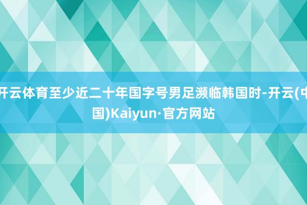 开云体育至少近二十年国字号男足濒临韩国时-开云(中国)Kaiyun·官方网站