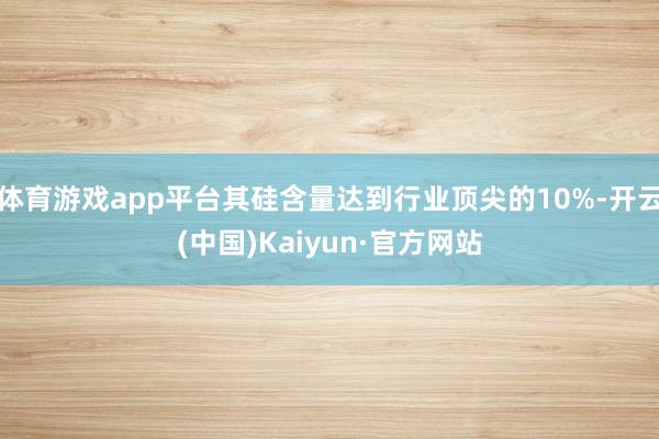 体育游戏app平台其硅含量达到行业顶尖的10%-开云(中国)Kaiyun·官方网站