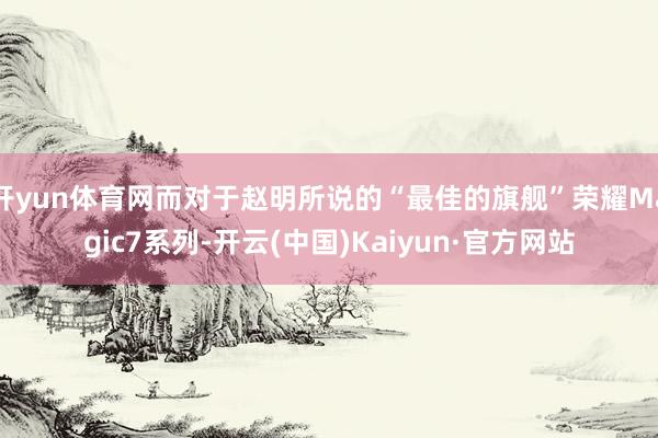 开yun体育网而对于赵明所说的“最佳的旗舰”荣耀Magic7系列-开云(中国)Kaiyun·官方网站
