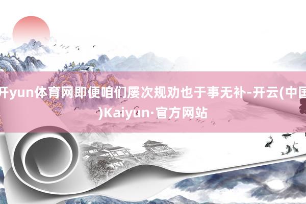 开yun体育网即便咱们屡次规劝也于事无补-开云(中国)Kaiyun·官方网站
