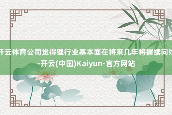 开云体育公司觉得锂行业基本面在将来几年将握续向好-开云(中国)Kaiyun·官方网站