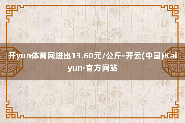 开yun体育网进出13.60元/公斤-开云(中国)Kaiyun·官方网站