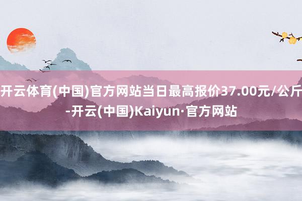 开云体育(中国)官方网站当日最高报价37.00元/公斤-开云(中国)Kaiyun·官方网站