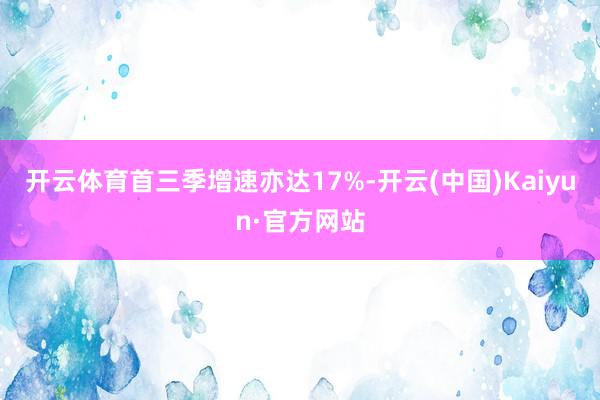 开云体育首三季增速亦达17%-开云(中国)Kaiyun·官方网站