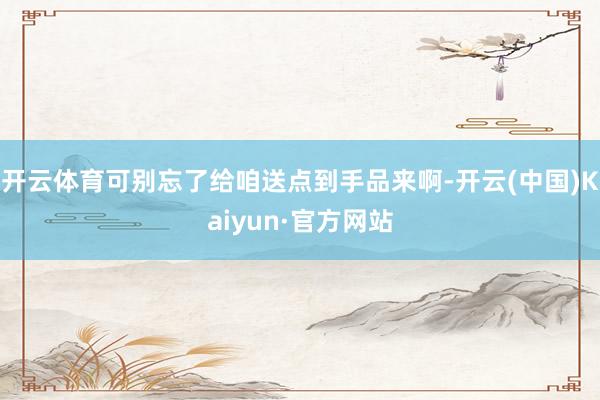 开云体育可别忘了给咱送点到手品来啊-开云(中国)Kaiyun·官方网站