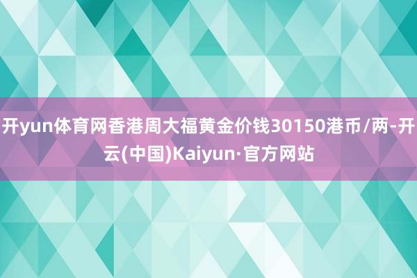 开yun体育网香港周大福黄金价钱30150港币/两-开云(中国)Kaiyun·官方网站