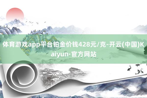 体育游戏app平台铂金价钱428元/克-开云(中国)Kaiyun·官方网站