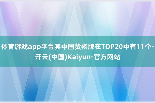 体育游戏app平台其中国货物牌在TOP20中有11个-开云(中国)Kaiyun·官方网站