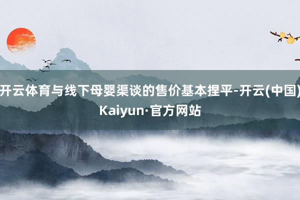开云体育与线下母婴渠谈的售价基本捏平-开云(中国)Kaiyun·官方网站