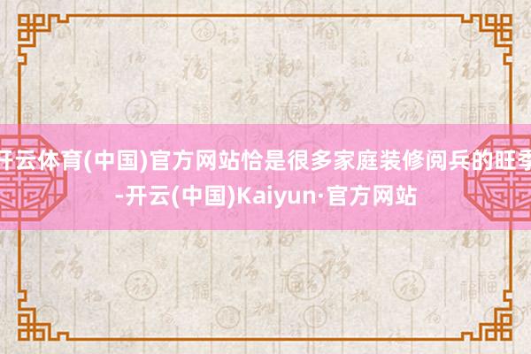 开云体育(中国)官方网站恰是很多家庭装修阅兵的旺季-开云(中国)Kaiyun·官方网站