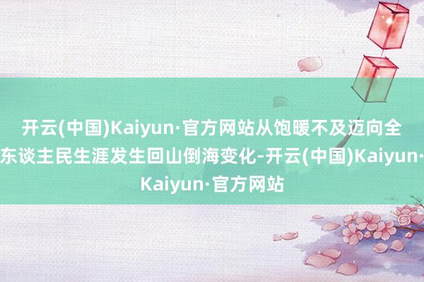 开云(中国)Kaiyun·官方网站从饱暖不及迈向全面小康,东谈主民生涯发生回山倒海变化-开云(中国)Kaiyun·官方网站