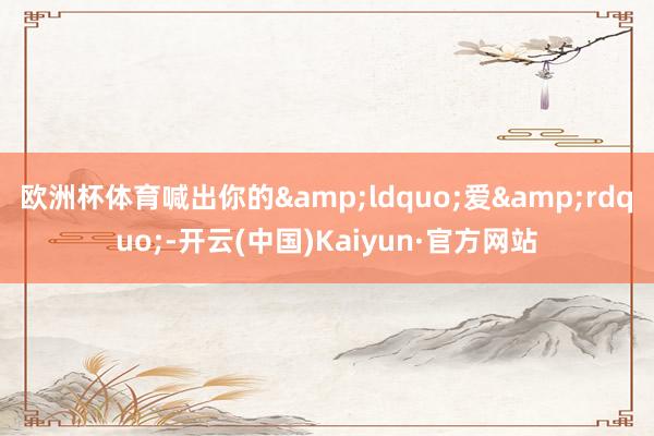欧洲杯体育喊出你的&ldquo;爱&rdquo;-开云(中国)Kaiyun·官方网站