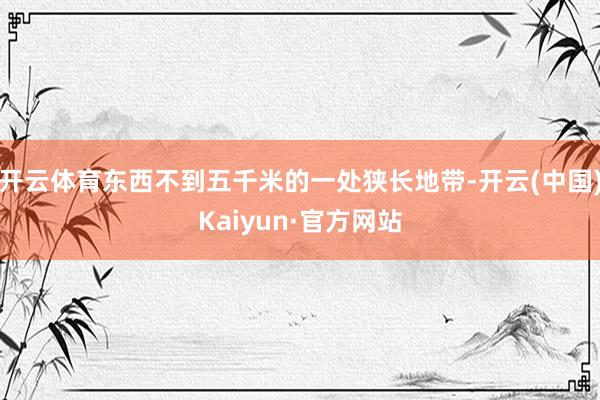 开云体育东西不到五千米的一处狭长地带-开云(中国)Kaiyun·官方网站