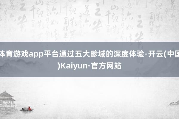 体育游戏app平台通过五大畛域的深度体验-开云(中国)Kaiyun·官方网站