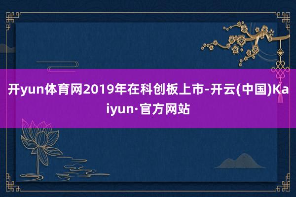 开yun体育网2019年在科创板上市-开云(中国)Kaiyun·官方网站