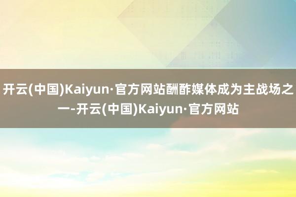 开云(中国)Kaiyun·官方网站酬酢媒体成为主战场之一-开云(中国)Kaiyun·官方网站