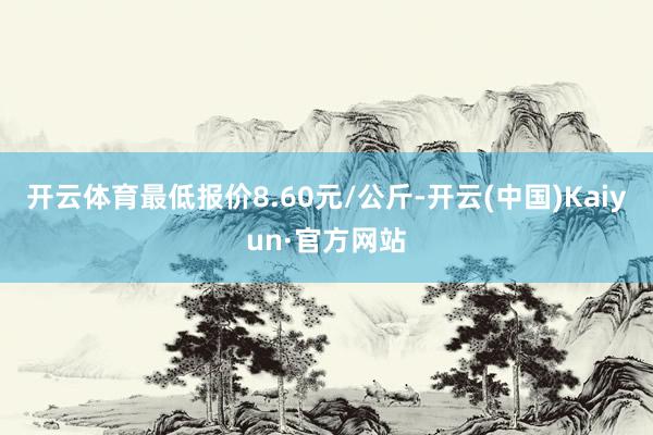 开云体育最低报价8.60元/公斤-开云(中国)Kaiyun·官方网站