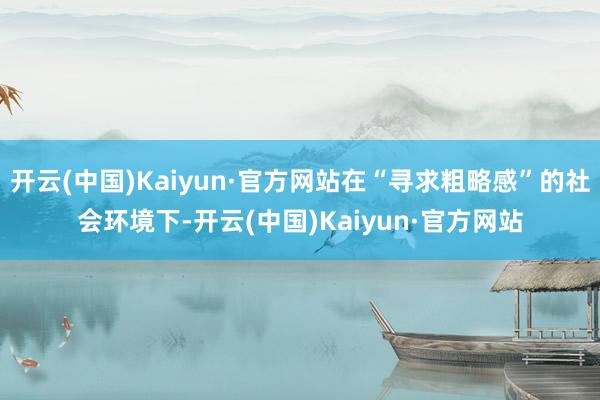 开云(中国)Kaiyun·官方网站在“寻求粗略感”的社会环境下-开云(中国)Kaiyun·官方网站