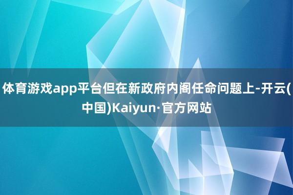 体育游戏app平台但在新政府内阁任命问题上-开云(中国)Kaiyun·官方网站