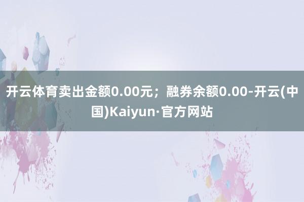 开云体育卖出金额0.00元；融券余额0.00-开云(中国)Kaiyun·官方网站