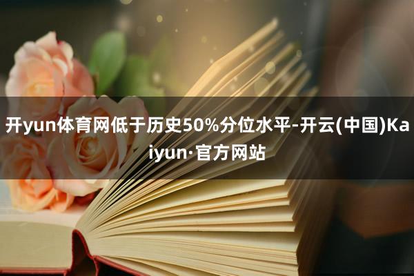 开yun体育网低于历史50%分位水平-开云(中国)Kaiyun·官方网站