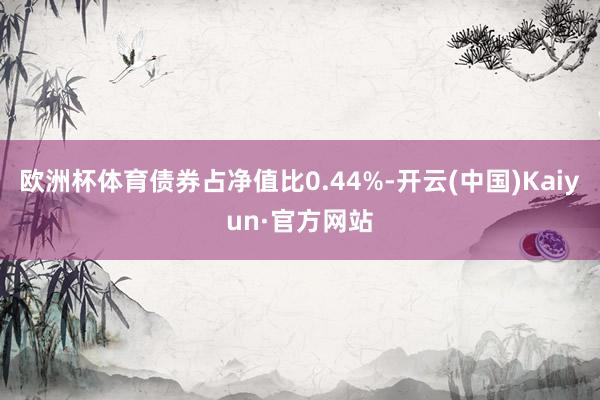 欧洲杯体育债券占净值比0.44%-开云(中国)Kaiyun·官方网站