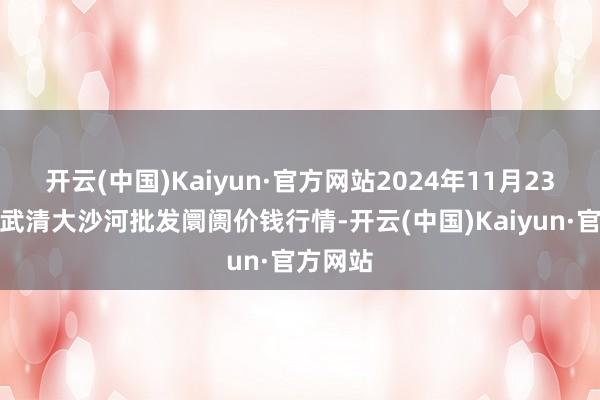开云(中国)Kaiyun·官方网站2024年11月23日天津武清大沙河批发阛阓价钱行情-开云(中国)Kaiyun·官方网站