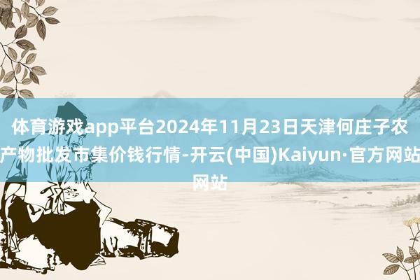 体育游戏app平台2024年11月23日天津何庄子农产物批发市集价钱行情-开云(中国)Kaiyun·官方网站