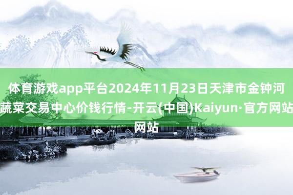 体育游戏app平台2024年11月23日天津市金钟河蔬菜交易中心价钱行情-开云(中国)Kaiyun·官方网站