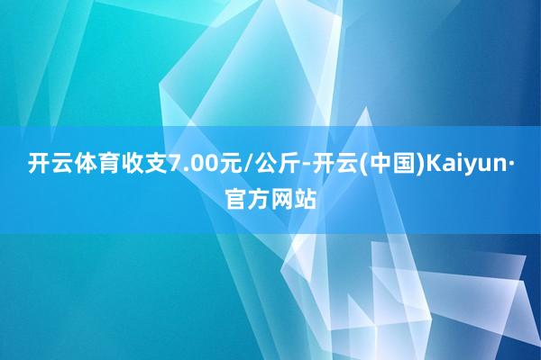 开云体育收支7.00元/公斤-开云(中国)Kaiyun·官方网站