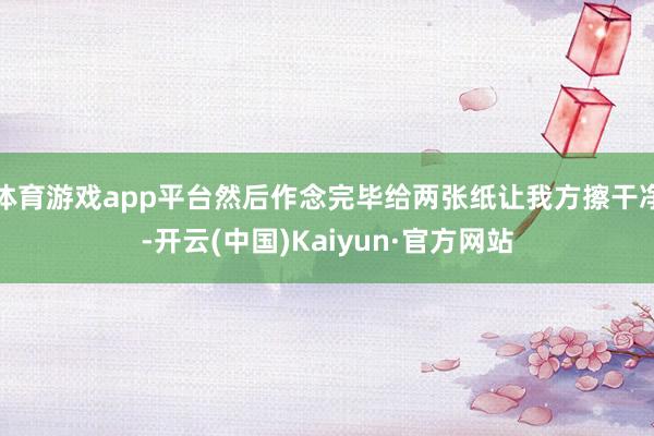 体育游戏app平台然后作念完毕给两张纸让我方擦干净-开云(中国)Kaiyun·官方网站