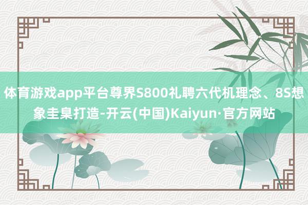 体育游戏app平台尊界S800礼聘六代机理念、8S想象圭臬打造-开云(中国)Kaiyun·官方网站