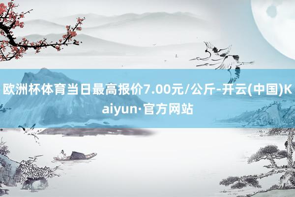 欧洲杯体育当日最高报价7.00元/公斤-开云(中国)Kaiyun·官方网站