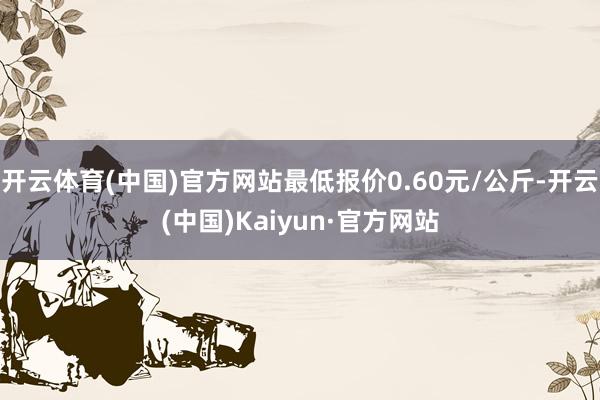 开云体育(中国)官方网站最低报价0.60元/公斤-开云(中国)Kaiyun·官方网站