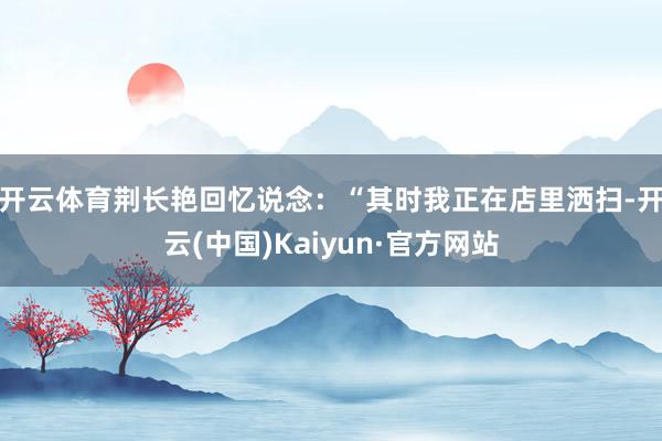 开云体育　　荆长艳回忆说念：“其时我正在店里洒扫-开云(中国)Kaiyun·官方网站