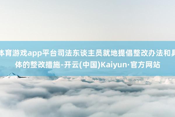 体育游戏app平台司法东谈主员就地提倡整改办法和具体的整改措施-开云(中国)Kaiyun·官方网站