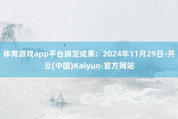 体育游戏app平台搞定成果：2024年11月29日-开云(中国)Kaiyun·官方网站