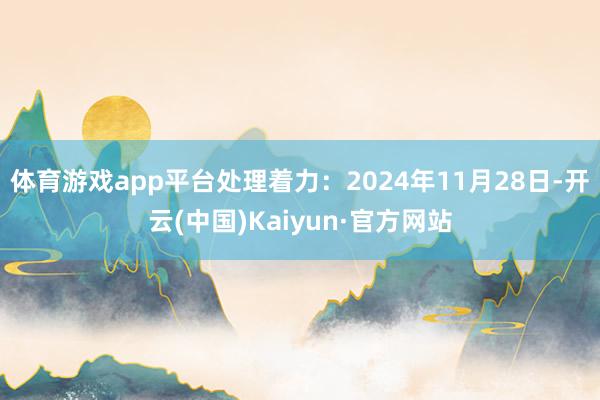 体育游戏app平台处理着力：2024年11月28日-开云(中国)Kaiyun·官方网站