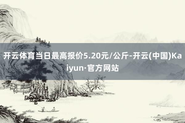 开云体育当日最高报价5.20元/公斤-开云(中国)Kaiyun·官方网站