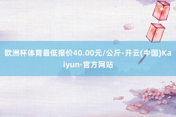 欧洲杯体育最低报价40.00元/公斤-开云(中国)Kaiyun·官方网站