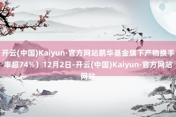 开云(中国)Kaiyun·官方网站鹏华基金旗下产物换手率超74%）12月2日-开云(中国)Kaiyun·官方网站