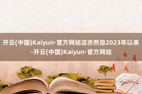 开云(中国)Kaiyun·官方网站这亦然自2023年以来-开云(中国)Kaiyun·官方网站