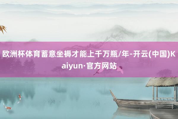 欧洲杯体育蓄意坐褥才能上千万瓶/年-开云(中国)Kaiyun·官方网站