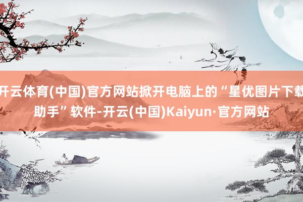 开云体育(中国)官方网站掀开电脑上的“星优图片下载助手”软件-开云(中国)Kaiyun·官方网站