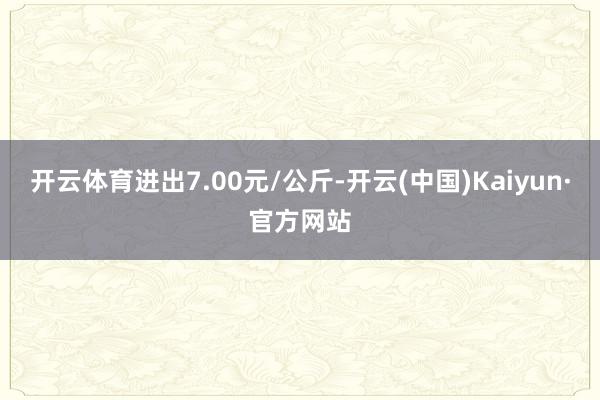 开云体育进出7.00元/公斤-开云(中国)Kaiyun·官方网站