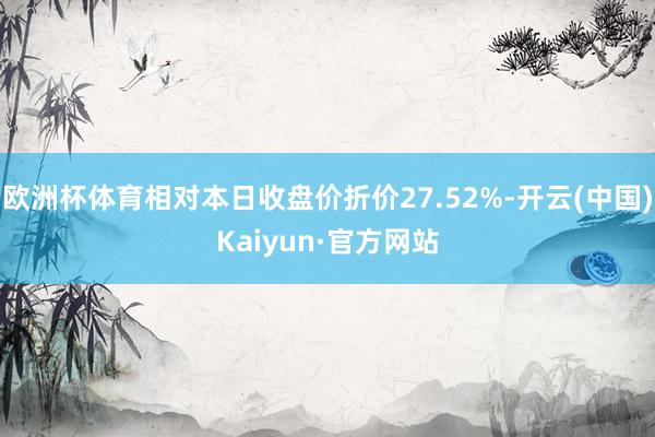 欧洲杯体育相对本日收盘价折价27.52%-开云(中国)Kaiyun·官方网站
