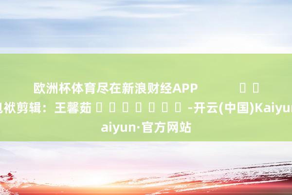 欧洲杯体育尽在新浪财经APP            						包袱剪辑：王馨茹 							-开云(中国)Kaiyun·官方网站